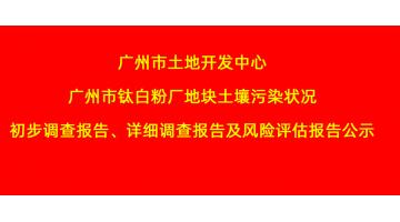 廣州市土地開發(fā)中心廣州市鈦白粉廠地塊土壤污染狀況初步調(diào)查報(bào)告、詳細(xì)調(diào)查報(bào)告，風(fēng)險(xiǎn)評(píng)估報(bào)告公示